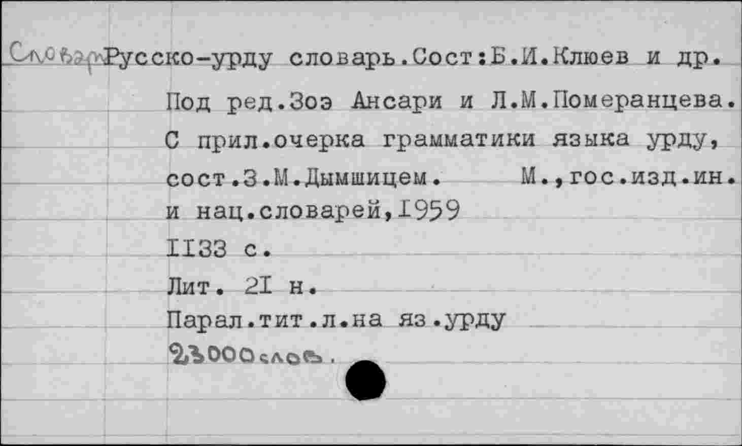 ﻿	Русско-урду словарь.Сост:Б.И.Клюев и др.
1	Под ред.Зоэ Ансари и Л.М.Померанцева.
	С прил.очерка грамматики языка урду.
	сост.3.М.Дымшицем.	М.,гос.изд.ин.
	и нац.словарей,1959
	1133 с.
	Лит. 21 н.
	Парал.тит.л.на яз.урду
	%Ъ00О5АО«Ь .
	
	